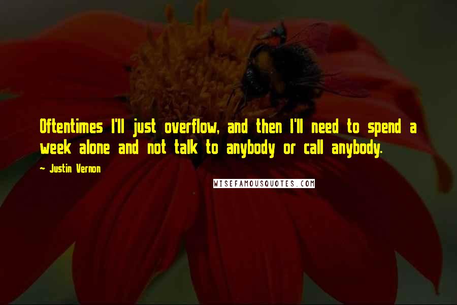 Justin Vernon quotes: Oftentimes I'll just overflow, and then I'll need to spend a week alone and not talk to anybody or call anybody.