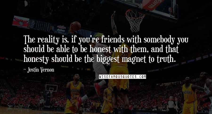 Justin Vernon quotes: The reality is, if you're friends with somebody you should be able to be honest with them, and that honesty should be the biggest magnet to truth.