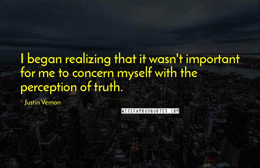Justin Vernon quotes: I began realizing that it wasn't important for me to concern myself with the perception of truth. Justin Vernon quotes: I began realizing that it wasn't important for me to concern myself with the perception of truth.