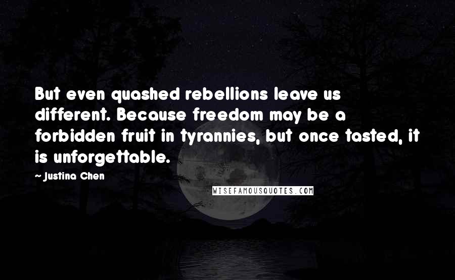 Justina Chen quotes: But even quashed rebellions leave us different. Because freedom may be a forbidden fruit in tyrannies, but once tasted, it is unforgettable. Justina Chen quotes: But even quashed rebellions leave us different. Because freedom may be a forbidden fruit in tyrannies, but once tasted, it is unforgettable.