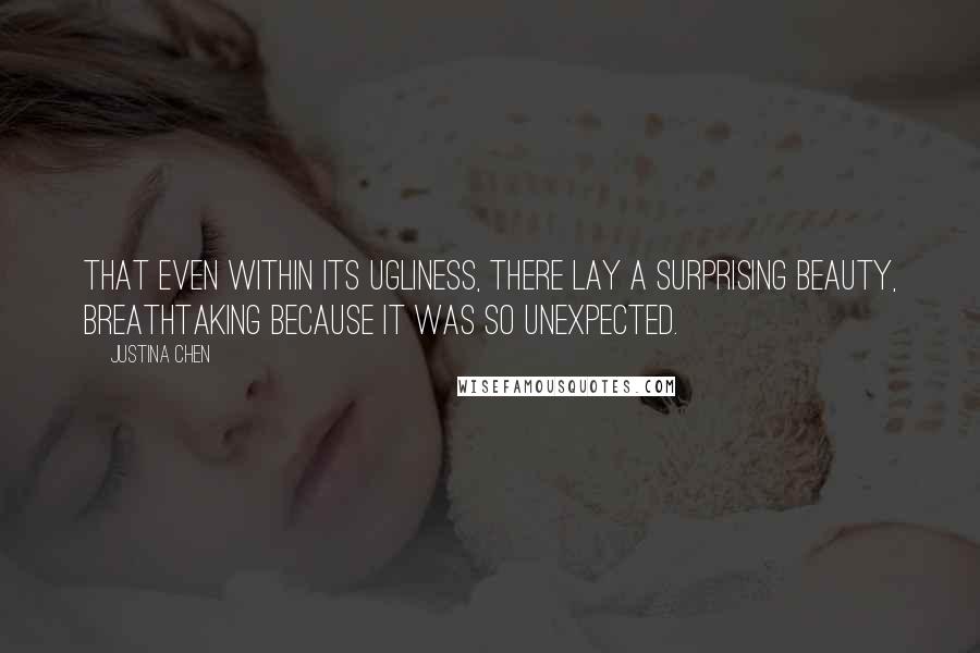 Justina Chen quotes: That even within its ugliness, there lay a surprising beauty, breathtaking because it was so unexpected. Justina Chen quotes: That even within its ugliness, there lay a surprising beauty, breathtaking because it was so unexpected.