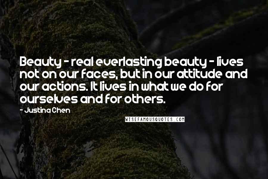 Justina Chen quotes: Beauty - real everlasting beauty - lives not on our faces, but in our attitude and our actions. It lives in what we do for ourselves and for others. Justina Chen quotes: Beauty - real everlasting beauty - lives not on our faces, but in our attitude and our actions. It lives in what we do for ourselves and for others.