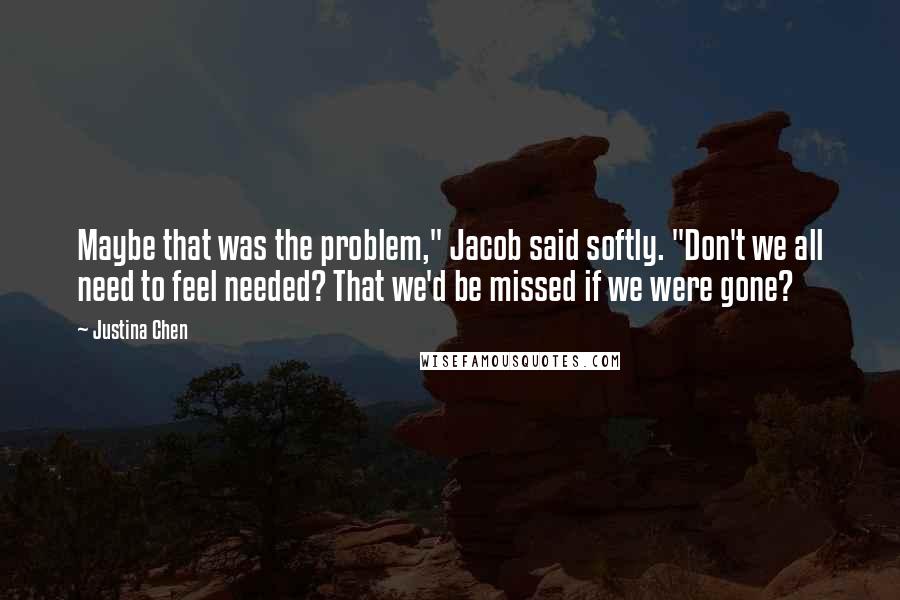 Justina Chen quotes: Maybe that was the problem," Jacob said softly. "Don't we all need to feel needed? That we'd be missed if we were gone? Justina Chen quotes: Maybe that was the problem," Jacob said softly. "Don't we all need to feel needed? That we'd be missed if we were gone?