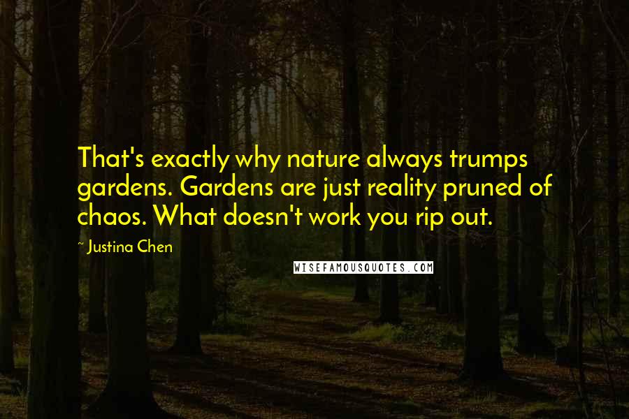 Justina Chen quotes: That's exactly why nature always trumps gardens. Gardens are just reality pruned of chaos. What doesn't work you rip out. Justina Chen quotes: That's exactly why nature always trumps gardens. Gardens are just reality pruned of chaos. What doesn't work you rip out.