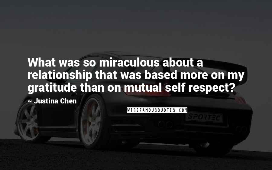 Justina Chen quotes: What was so miraculous about a relationship that was based more on my gratitude than on mutual self respect? Justina Chen quotes: What was so miraculous about a relationship that was based more on my gratitude than on mutual self respect?
