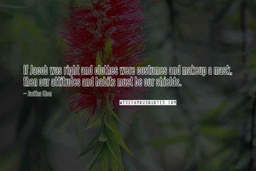 Justina Chen quotes: If Jacob was right and clothes were costumes and makeup a mask, then our attitudes and habits must be our shields. Justina Chen quotes: If Jacob was right and clothes were costumes and makeup a mask, then our attitudes and habits must be our shields.