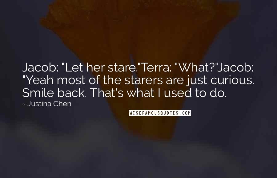 Justina Chen quotes: Jacob: "Let her stare."Terra: "What?"Jacob: "Yeah most of the starers are just curious. Smile back. That's what I used to do. Justina Chen quotes: Jacob: "Let her stare."Terra: "What?"Jacob: "Yeah most of the starers are just curious. Smile back. That's what I used to do.