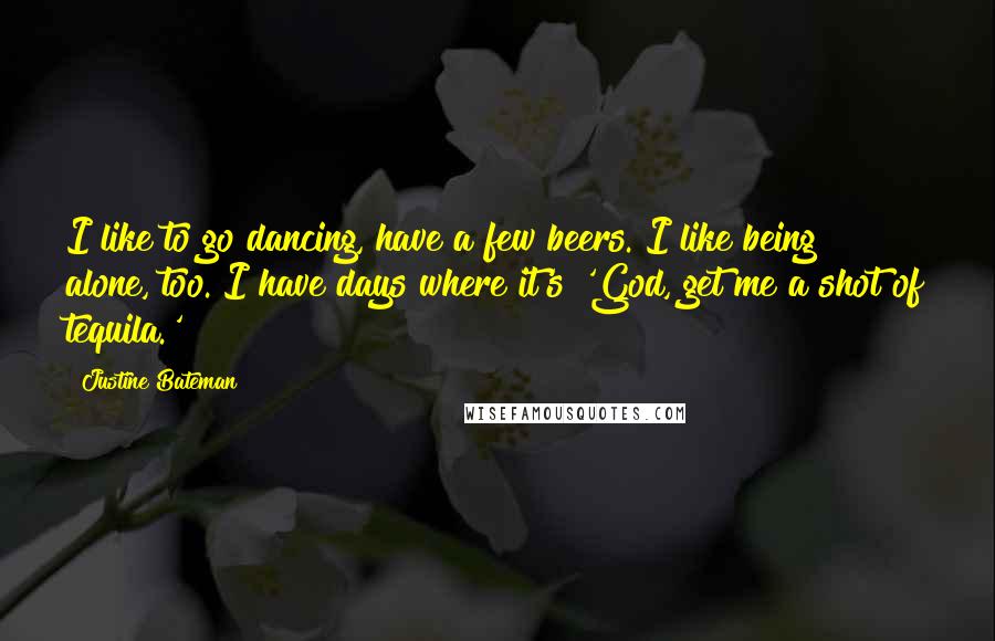 Justine Bateman quotes: I like to go dancing, have a few beers. I like being alone, too. I have days where it's 'God, get me a shot of tequila.' Justine Bateman quotes: I like to go dancing, have a few beers. I like being alone, too. I have days where it's 'God, get me a shot of tequila.'