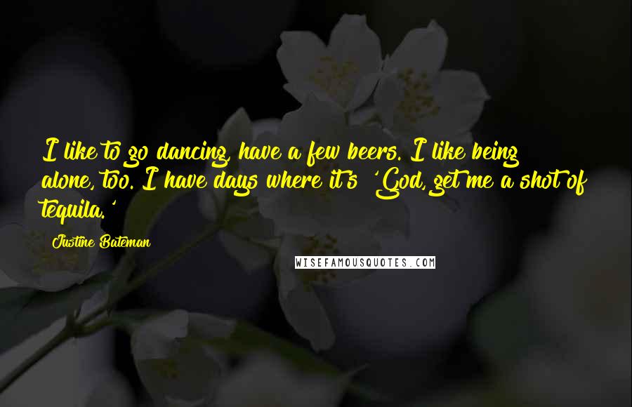 Justine Bateman quotes: I like to go dancing, have a few beers. I like being alone, too. I have days where it's 'God, get me a shot of tequila.'