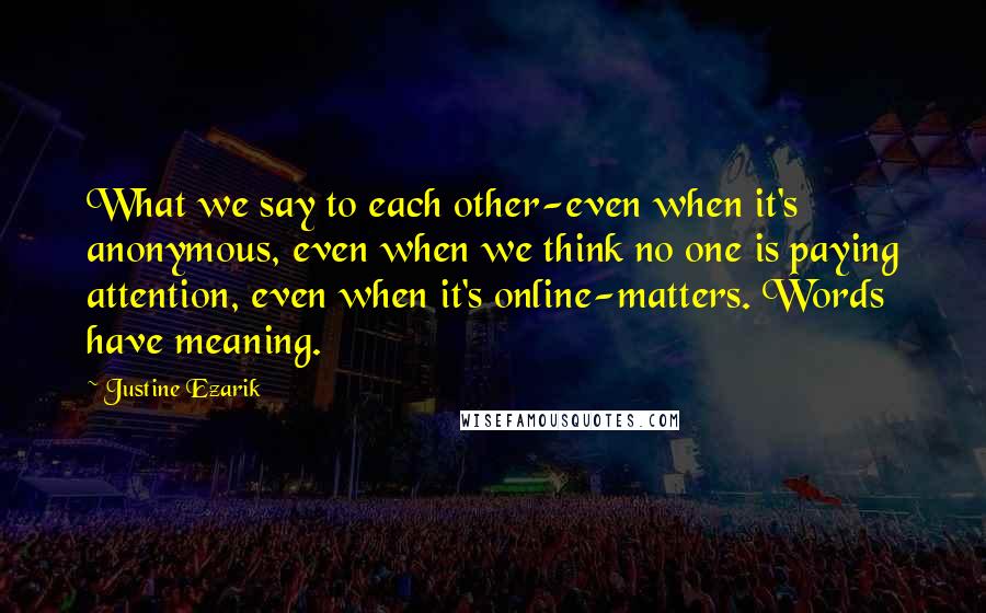 Justine Ezarik quotes: What we say to each other-even when it's anonymous, even when we think no one is paying attention, even when it's online-matters. Words have meaning.
