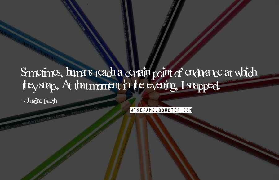 Justine Faeth quotes: Sometimes, humans reach a certain point of endurance at which they snap. At that moment in the evening, I snapped. Justine Faeth quotes: Sometimes, humans reach a certain point of endurance at which they snap. At that moment in the evening, I snapped.