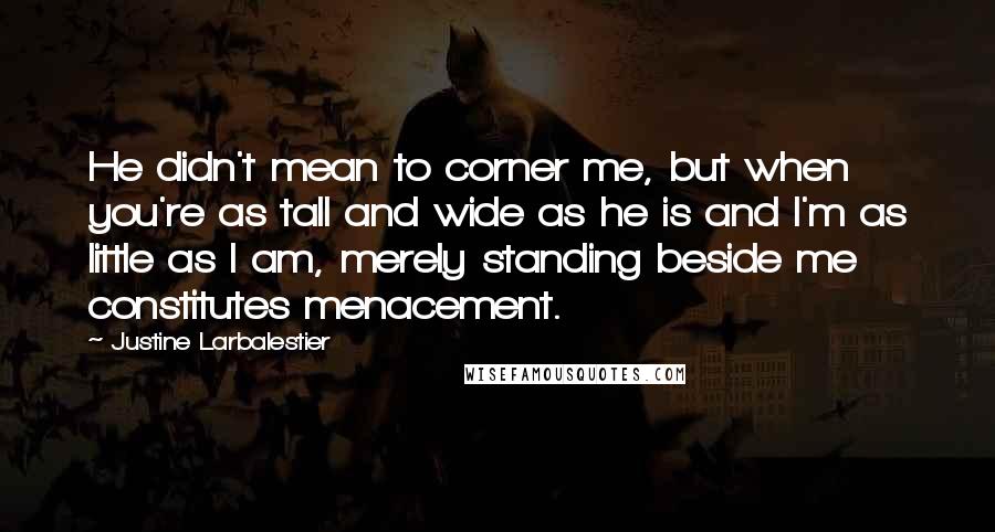 Justine Larbalestier quotes: He didn't mean to corner me, but when you're as tall and wide as he is and I'm as little as I am, merely standing beside me constitutes menacement. Justine Larbalestier quotes: He didn't mean to corner me, but when you're as tall and wide as he is and I'm as little as I am, merely standing beside me constitutes menacement.