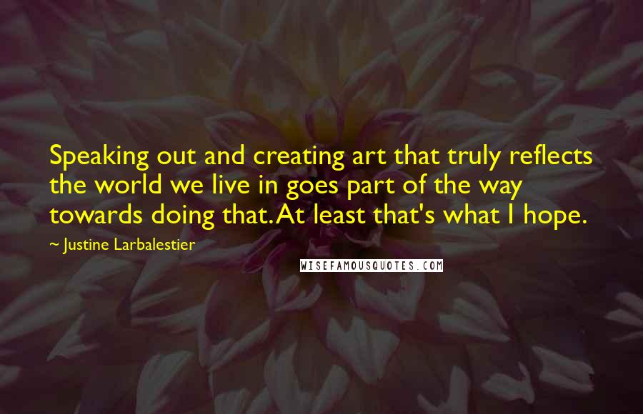 Justine Larbalestier quotes: Speaking out and creating art that truly reflects the world we live in goes part of the way towards doing that. At least that's what I hope. Justine Larbalestier quotes: Speaking out and creating art that truly reflects the world we live in goes part of the way towards doing that. At least that's what I hope.