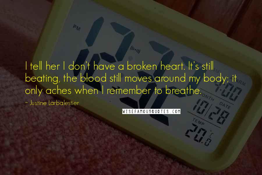 Justine Larbalestier quotes: I tell her I don't have a broken heart. It's still beating, the blood still moves around my body; it only aches when I remember to breathe. Justine Larbalestier quotes: I tell her I don't have a broken heart. It's still beating, the blood still moves around my body; it only aches when I remember to breathe.