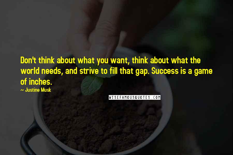 Justine Musk quotes: Don't think about what you want, think about what the world needs, and strive to fill that gap. Success is a game of inches.