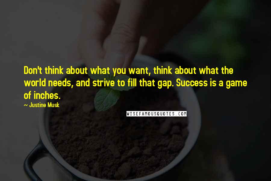 Justine Musk quotes: Don't think about what you want, think about what the world needs, and strive to fill that gap. Success is a game of inches. Justine Musk quotes: Don't think about what you want, think about what the world needs, and strive to fill that gap. Success is a game of inches.
