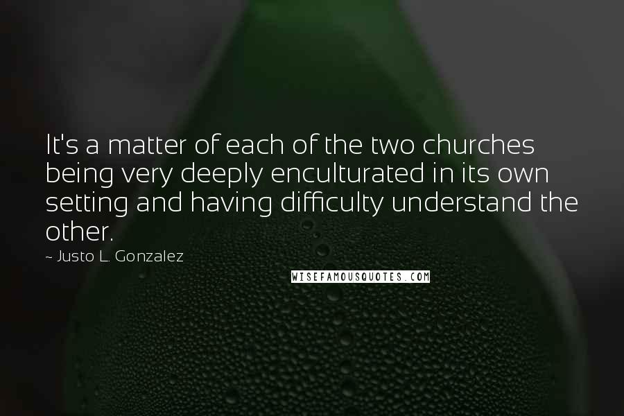 Justo L. Gonzalez quotes: It's a matter of each of the two churches being very deeply enculturated in its own setting and having difficulty understand the other.