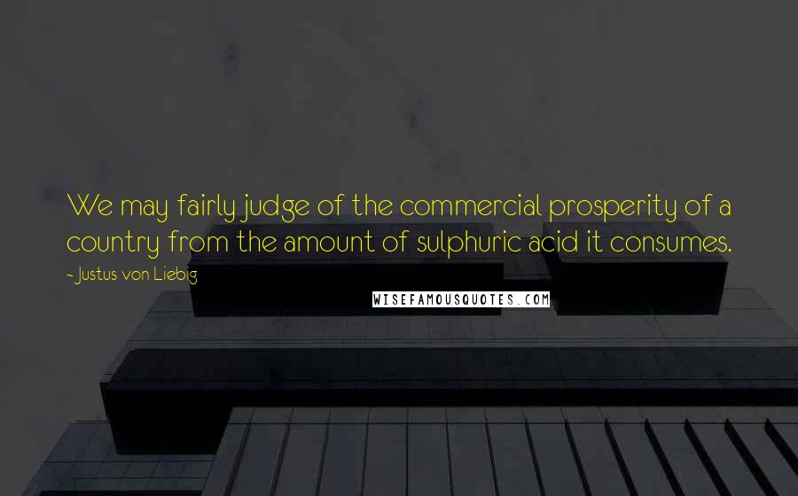 Justus Von Liebig quotes: We may fairly judge of the commercial prosperity of a country from the amount of sulphuric acid it consumes.