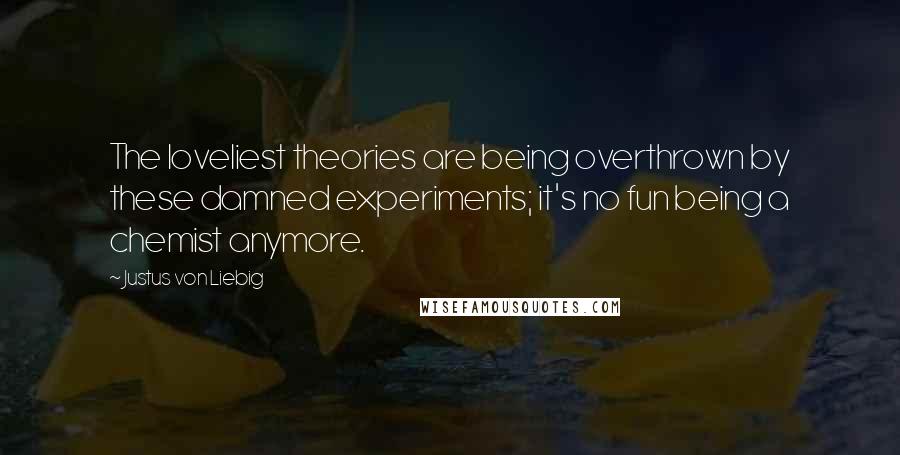 Justus Von Liebig quotes: The loveliest theories are being overthrown by these damned experiments; it's no fun being a chemist anymore.