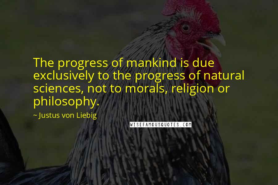 Justus Von Liebig quotes: The progress of mankind is due exclusively to the progress of natural sciences, not to morals, religion or philosophy.