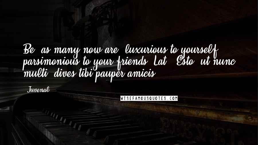 Juvenal quotes: Be, as many now are, luxurious to yourself, parsimonious to your friends.[Lat., Esto, ut nunc multi, dives tibi pauper amicis.]