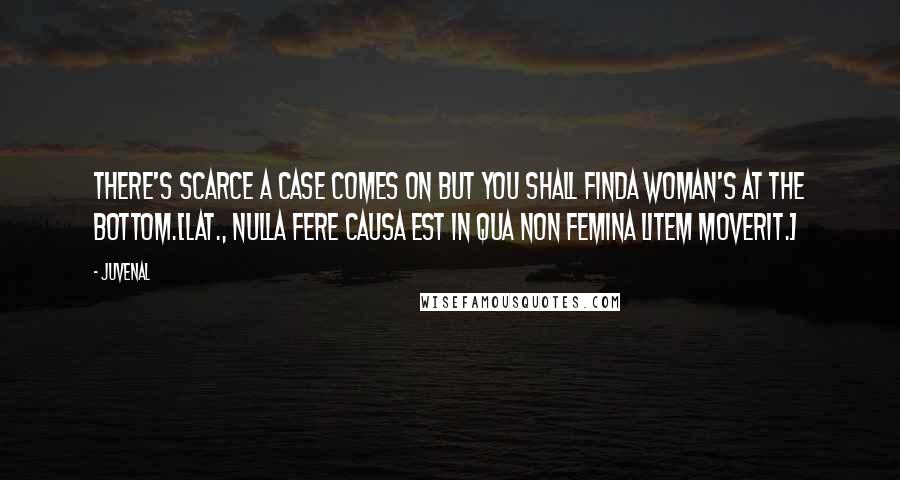 Juvenal quotes: There's scarce a case comes on but you shall findA woman's at the bottom.[Lat., Nulla fere causa est in qua non femina litem moverit.]