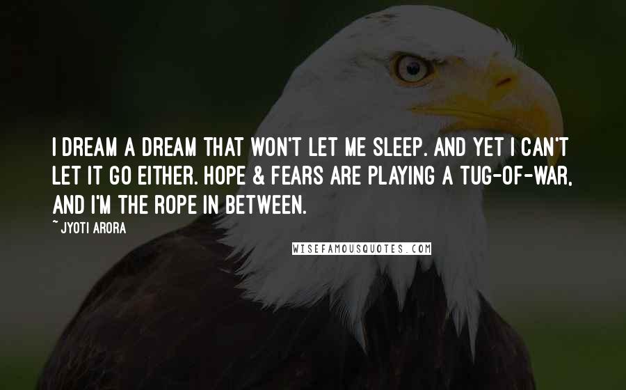 Jyoti Arora quotes: I dream a dream that won't let me sleep. and yet I can't let it go either. Hope & fears are playing a tug-of-war, and I'm the rope in between. Jyoti Arora quotes: I dream a dream that won't let me sleep. and yet I can't let it go either. Hope & fears are playing a tug-of-war, and I'm the rope in between.