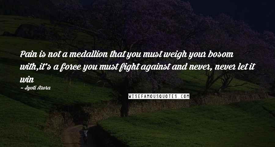 Jyoti Arora quotes: Pain is not a medallion that you must weigh your bosom with,it's a force you must fight against and never, never let it win Jyoti Arora quotes: Pain is not a medallion that you must weigh your bosom with,it's a force you must fight against and never, never let it win