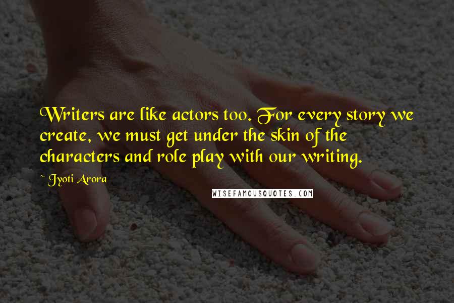 Jyoti Arora quotes: Writers are like actors too. For every story we create, we must get under the skin of the characters and role play with our writing. Jyoti Arora quotes: Writers are like actors too. For every story we create, we must get under the skin of the characters and role play with our writing.
