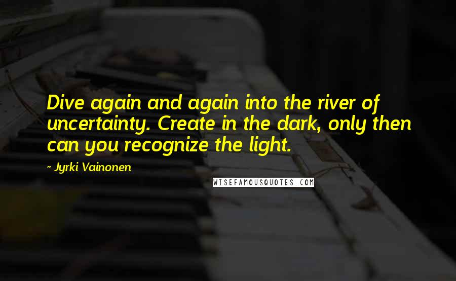 Jyrki Vainonen quotes: Dive again and again into the river of uncertainty. Create in the dark, only then can you recognize the light.