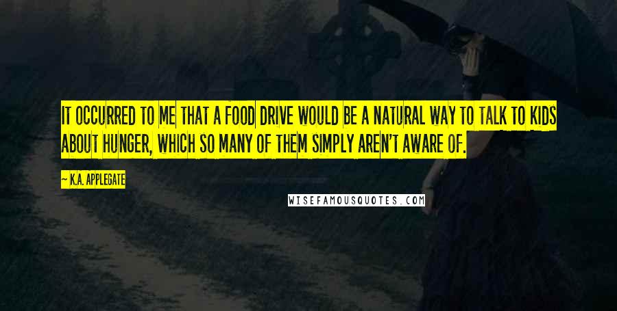 K.A. Applegate quotes: It occurred to me that a food drive would be a natural way to talk to kids about hunger, which so many of them simply aren't aware of.