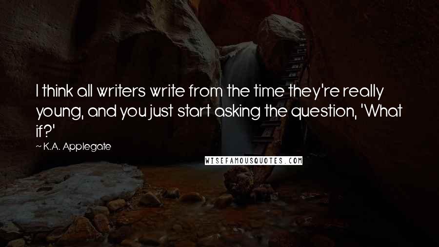 K.A. Applegate quotes: I think all writers write from the time they're really young, and you just start asking the question, 'What if?'