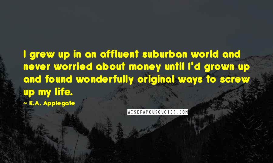 K.A. Applegate quotes: I grew up in an affluent suburban world and never worried about money until I'd grown up and found wonderfully original ways to screw up my life.