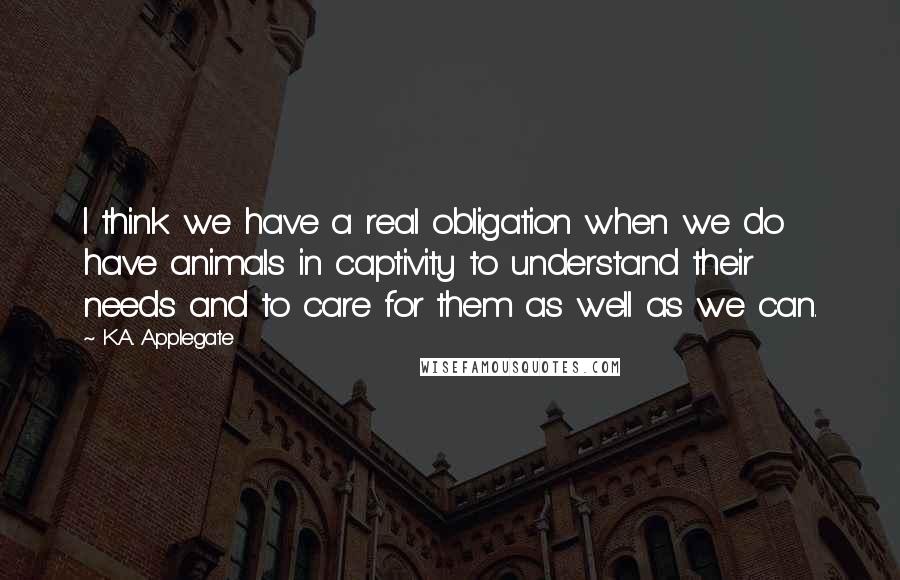 K.A. Applegate quotes: I think we have a real obligation when we do have animals in captivity to understand their needs and to care for them as well as we can.