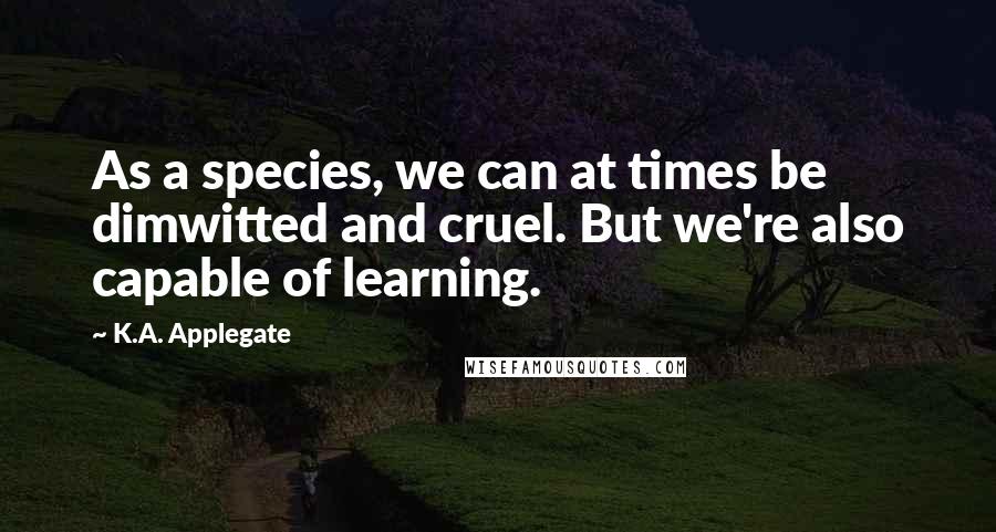 K.A. Applegate quotes: As a species, we can at times be dimwitted and cruel. But we're also capable of learning.