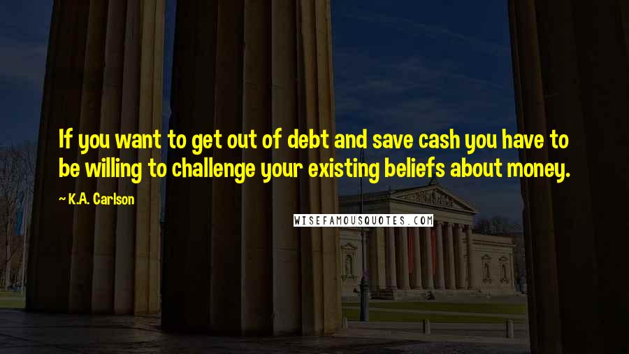 K.A. Carlson quotes: If you want to get out of debt and save cash you have to be willing to challenge your existing beliefs about money.