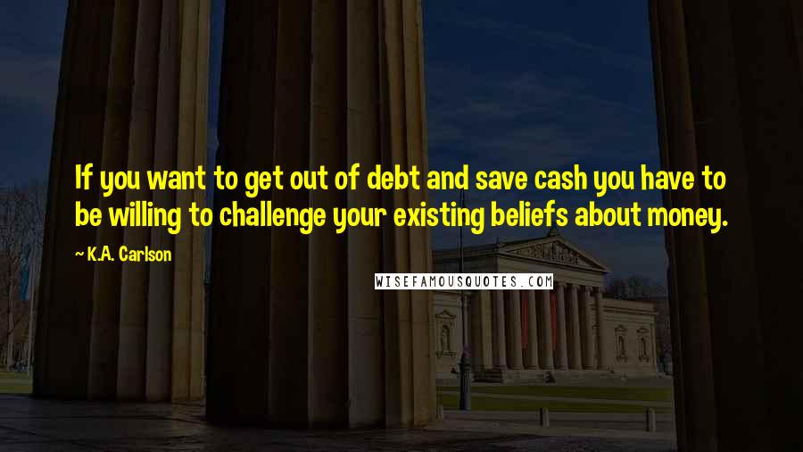 K.A. Carlson quotes: If you want to get out of debt and save cash you have to be willing to challenge your existing beliefs about money. K.A. Carlson quotes: If you want to get out of debt and save cash you have to be willing to challenge your existing beliefs about money.