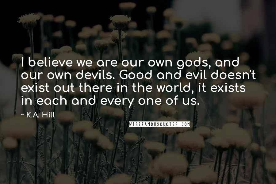 K.A. Hill quotes: I believe we are our own gods, and our own devils. Good and evil doesn't exist out there in the world, it exists in each and every one of us. K.A. Hill quotes: I believe we are our own gods, and our own devils. Good and evil doesn't exist out there in the world, it exists in each and every one of us.