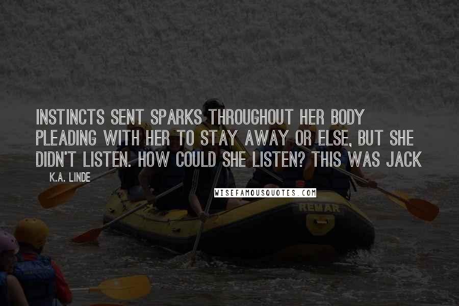 K.A. Linde quotes: Instincts sent sparks throughout her body pleading with her to stay away or else, but she didn't listen. How could she listen? This was Jack