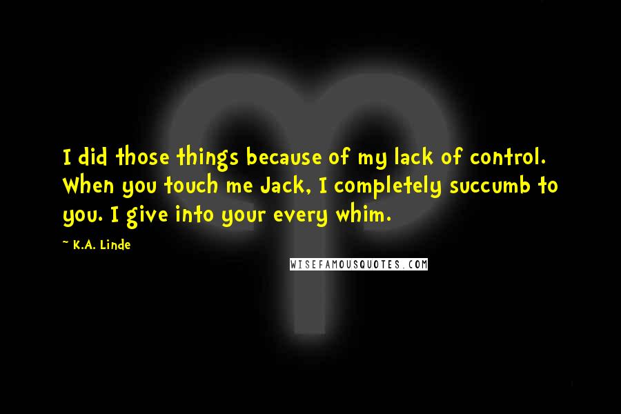 K.A. Linde quotes: I did those things because of my lack of control. When you touch me Jack, I completely succumb to you. I give into your every whim.