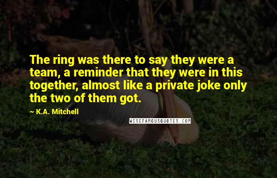 K.A. Mitchell quotes: The ring was there to say they were a team, a reminder that they were in this together, almost like a private joke only the two of them got.
