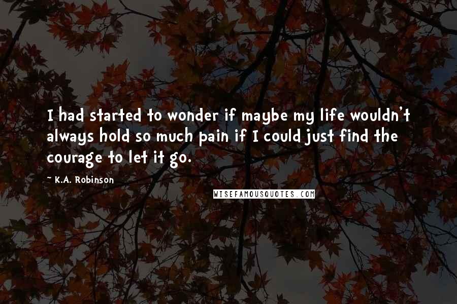 K.A. Robinson quotes: I had started to wonder if maybe my life wouldn't always hold so much pain if I could just find the courage to let it go.