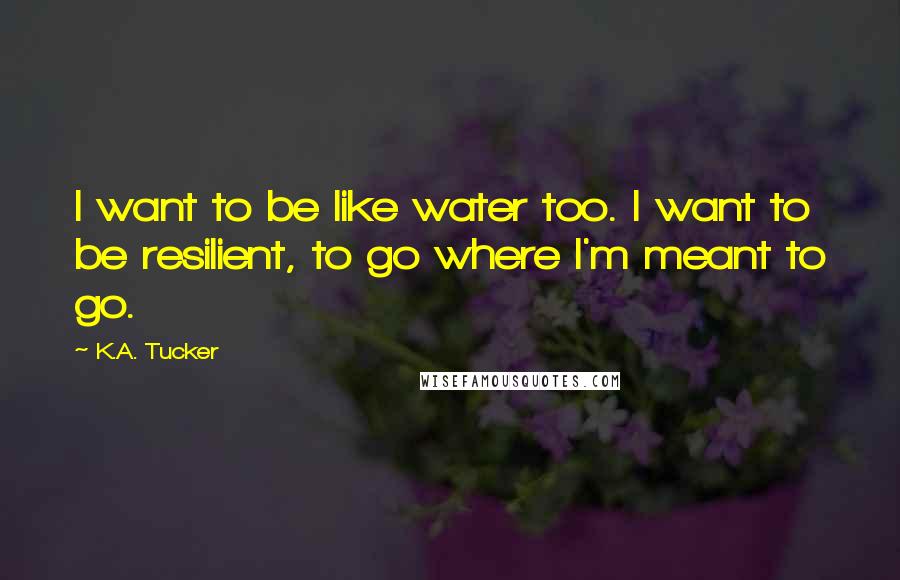 K.A. Tucker quotes: I want to be like water too. I want to be resilient, to go where I'm meant to go.