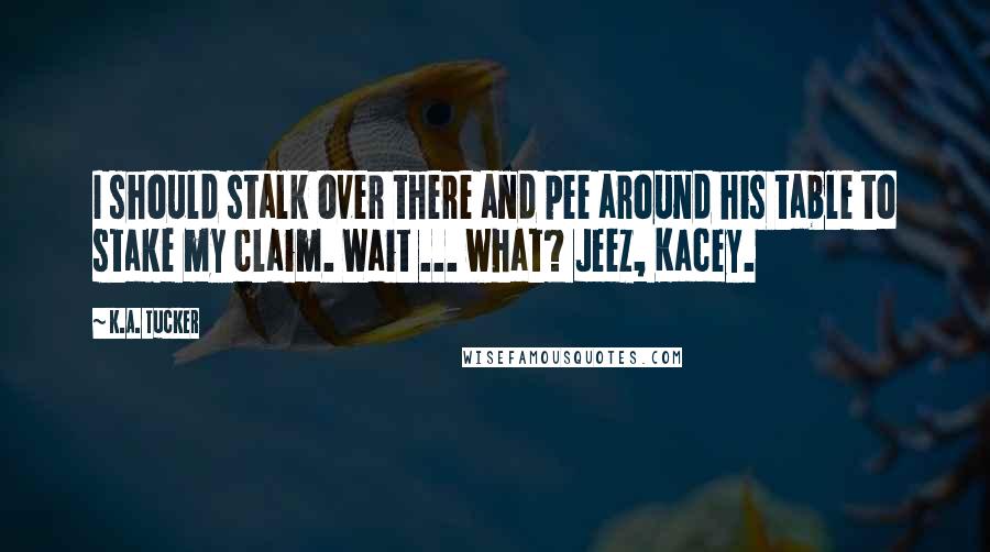 K.A. Tucker quotes: I should stalk over there and pee around his table to stake my claim. Wait ... what? Jeez, Kacey.
