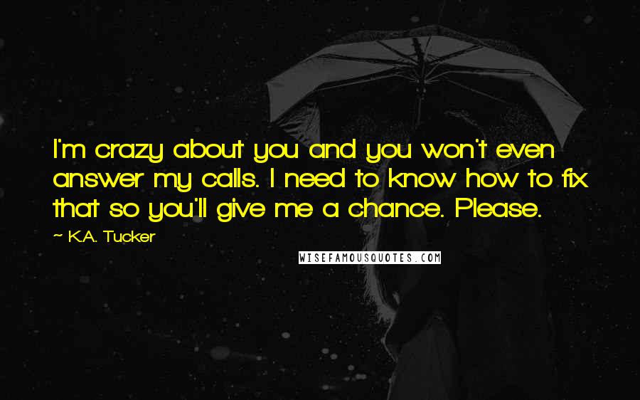 K.A. Tucker quotes: I'm crazy about you and you won't even answer my calls. I need to know how to fix that so you'll give me a chance. Please.