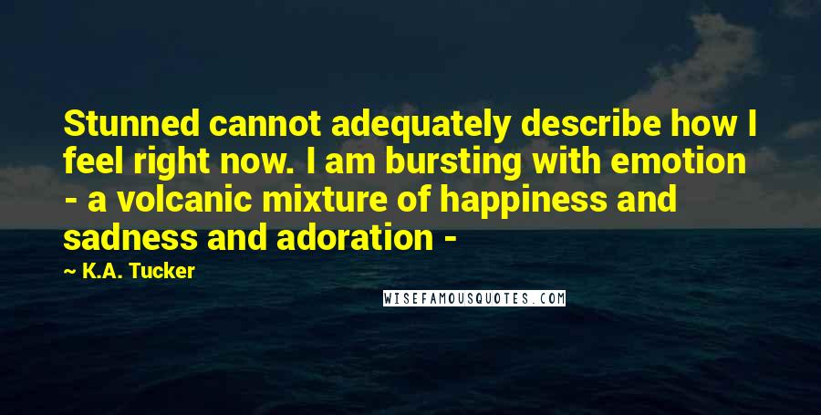 K.A. Tucker quotes: Stunned cannot adequately describe how I feel right now. I am bursting with emotion - a volcanic mixture of happiness and sadness and adoration -