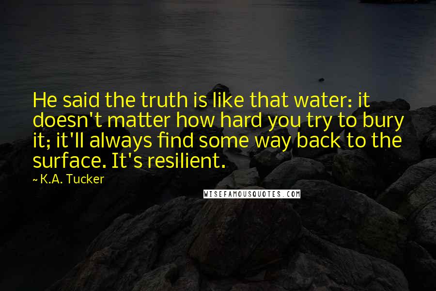 K.A. Tucker quotes: He said the truth is like that water: it doesn't matter how hard you try to bury it; it'll always find some way back to the surface. It's resilient.