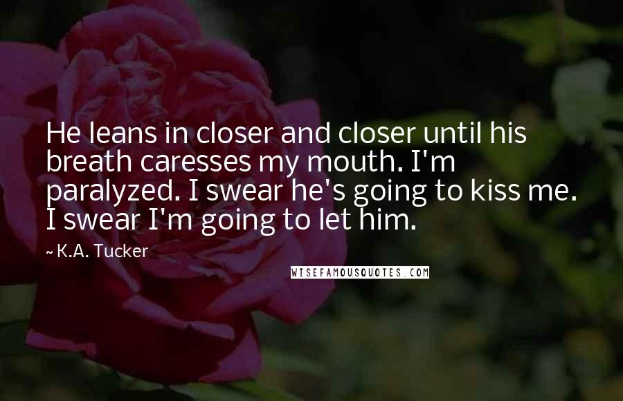 K.A. Tucker quotes: He leans in closer and closer until his breath caresses my mouth. I'm paralyzed. I swear he's going to kiss me. I swear I'm going to let him.
