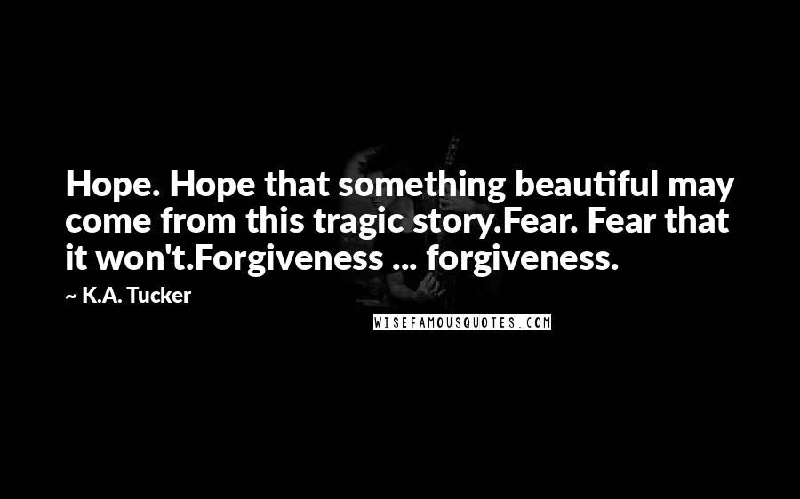 K.A. Tucker quotes: Hope. Hope that something beautiful may come from this tragic story.Fear. Fear that it won't.Forgiveness ... forgiveness.