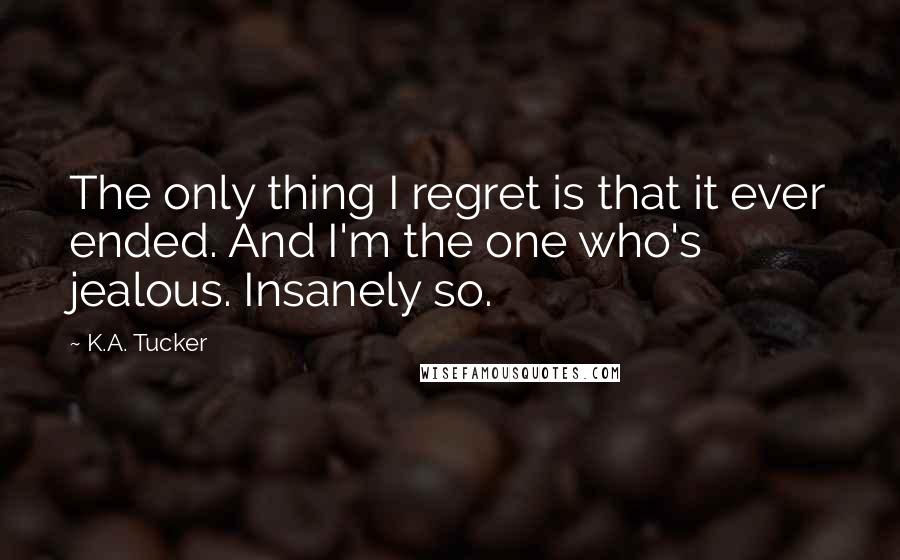 K.A. Tucker quotes: The only thing I regret is that it ever ended. And I'm the one who's jealous. Insanely so.